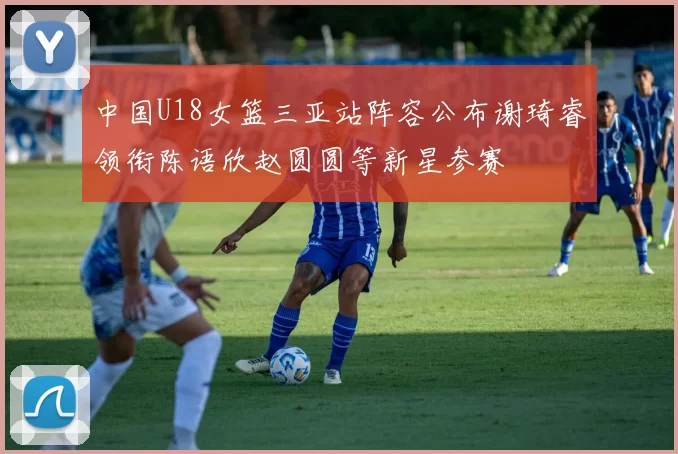中国U18女篮三亚站阵容公布谢琦睿领衔陈语欣赵圆圆等新星参赛