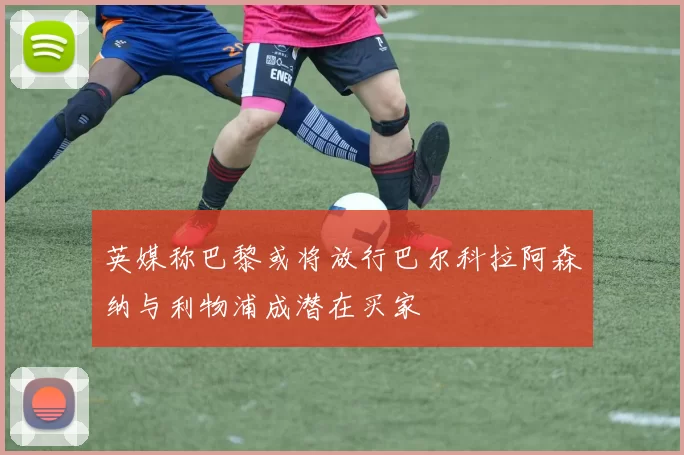 英媒称巴黎或将放行巴尔科拉阿森纳与利物浦成潜在买家