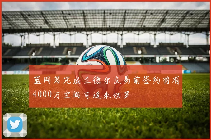 篮网若完成兰德尔交易前签约将有4000万空间可追米切罗