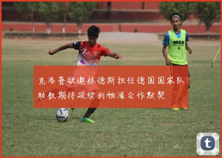 克洛普欲邀林德斯担任德国国家队助教期待延续利物浦合作默契