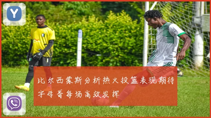 比尔西蒙斯分析热火投篮表现期待字母哥每场高效发挥