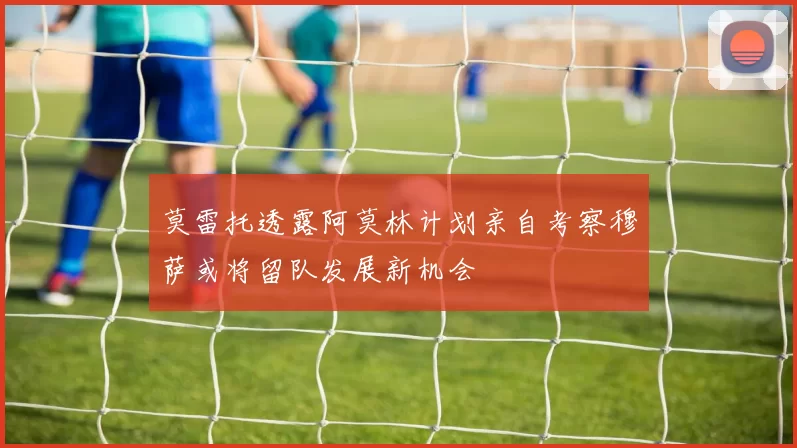 莫雷托透露阿莫林计划亲自考察穆萨或将留队发展新机会