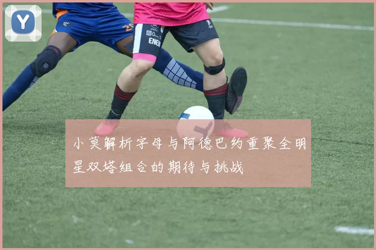 小莫解析字母与阿德巴约重聚全明星双塔组合的期待与挑战